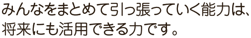 みんなをまとめて引っ張っていく能力は、将来にも活用できる力です。