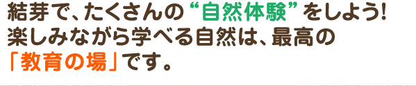 結芽で、たくさんの自然体験をしよう！楽しみながら学べる自然は、最高の「教育の場」です。