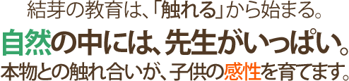 結芽の教育は、「触れる」から始まる。自然の中には、先生がいっぱい。本物との触れ合いが、子供の感性を育てます。