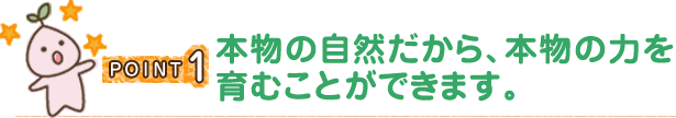 POINT1 本物の自然だから、本物の力を育むことができます。