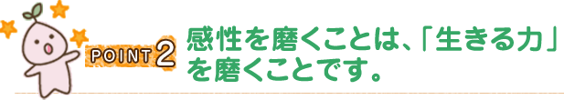 POINT2 感性を磨くことは、「生きる力」を磨くことです。