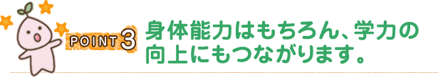 POINT3 身体能力はもちろん、学力の向上にもつながります。