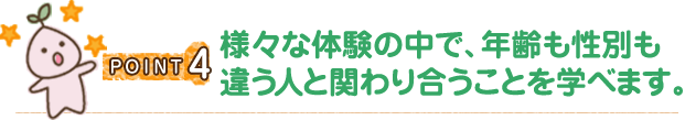 POINT4 様々な体験の中で、年齢も性別も違う人と関わり合うことを学べます。