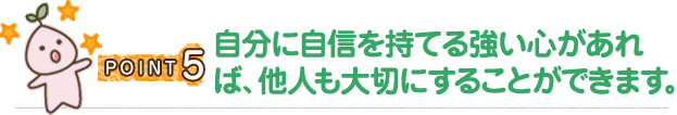 POINT5 自分に自信を持てる強い心があれば、他人も大切にすることができます。